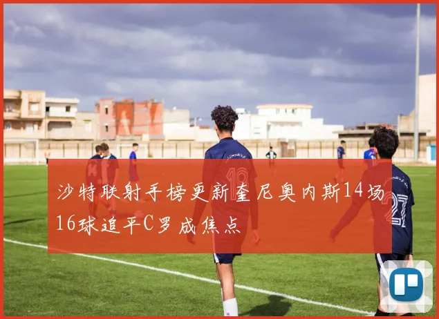 沙特联射手榜更新奎尼奥内斯14场16球追平C罗成焦点