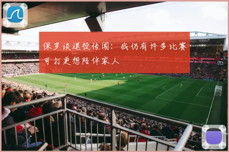 保罗谈退役传闻：我仍有许多比赛可打更想陪伴家人