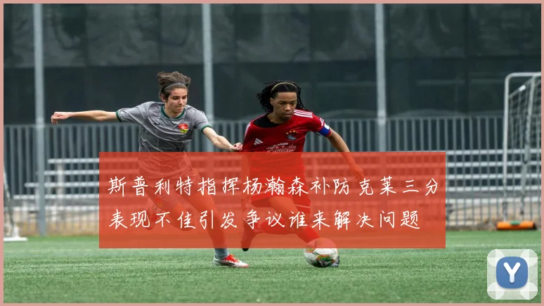 斯普利特指挥杨瀚森补防克莱三分表现不佳引发争议谁来解决问题