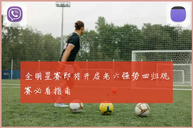 全明星赛即将开启老六强势回归观赛必看指南