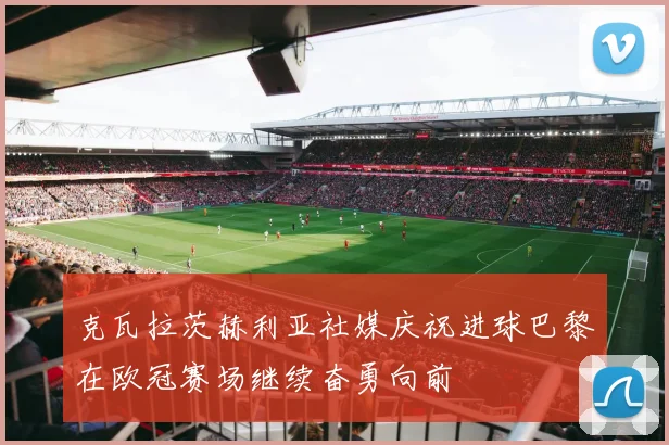 克瓦拉茨赫利亚社媒庆祝进球巴黎在欧冠赛场继续奋勇向前