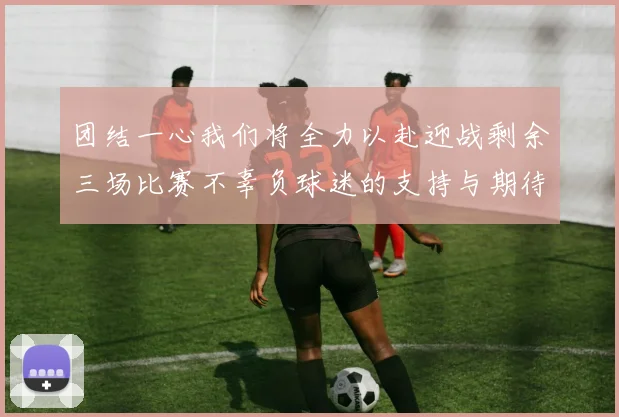 团结一心我们将全力以赴迎战剩余三场比赛不辜负球迷的支持与期待