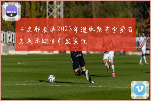 卡皮耶表弟2023年遭绑架曾索要百万美元赎金引发关注