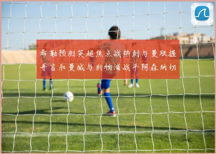 希勒预测英超焦点战热刺与曼联握手言和曼城与利物浦战平阿森纳切尔西双双取胜