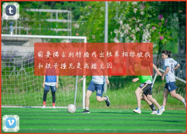 前妻揭古利特婚内出轨真相称被我和孩子撞见是离婚主因