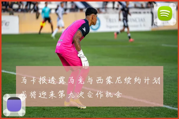 马卡报透露马竞与西蒙尼续约计划或将迎来第九次合作机会