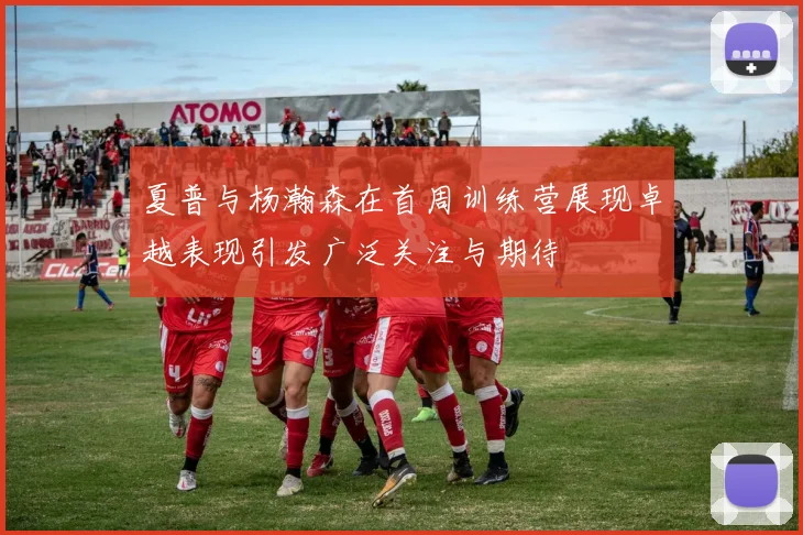 夏普与杨瀚森在首周训练营展现卓越表现引发广泛关注与期待
