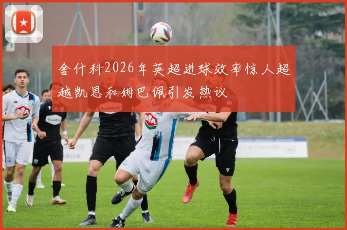 舍什科2026年英超进球效率惊人超越凯恩和姆巴佩引发热议