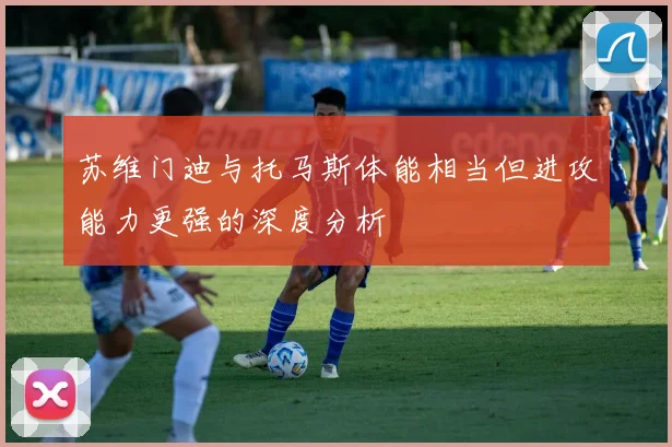 苏维门迪与托马斯体能相当但进攻能力更强的深度分析