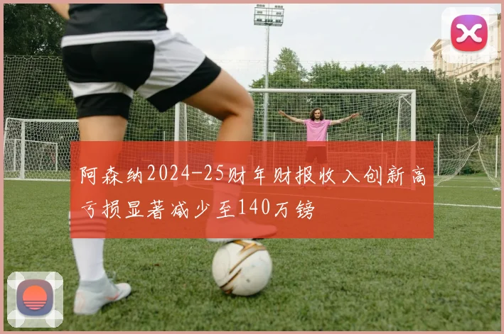 阿森纳2024-25财年财报收入创新高亏损显著减少至140万镑