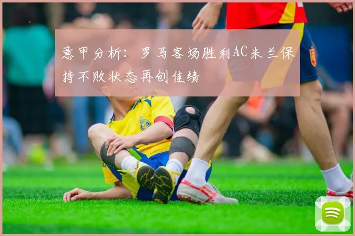 意甲分析：罗马客场胜利AC米兰保持不败状态再创佳绩