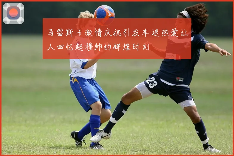 马雷斯卡激情庆祝引发车迷热爱让人回忆起穆帅的辉煌时刻