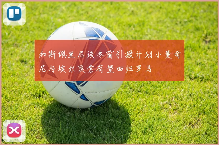 加斯佩里尼谈冬窗引援计划小曼奇尼与埃尔莫索有望回归罗马