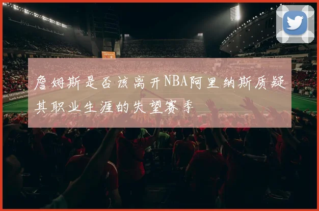 詹姆斯是否该离开NBA阿里纳斯质疑其职业生涯的失望赛季