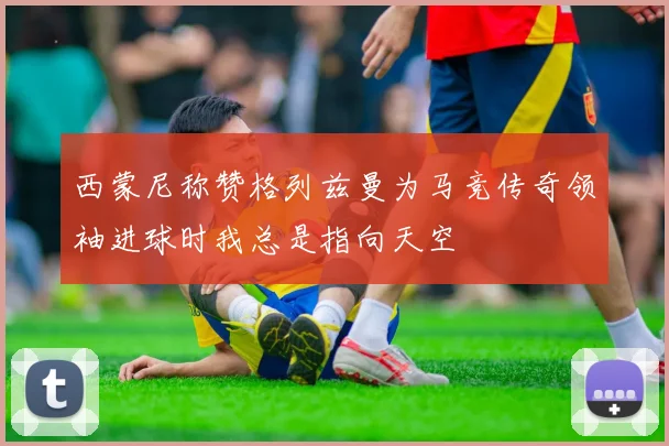 西蒙尼称赞格列兹曼为马竞传奇领袖进球时我总是指向天空