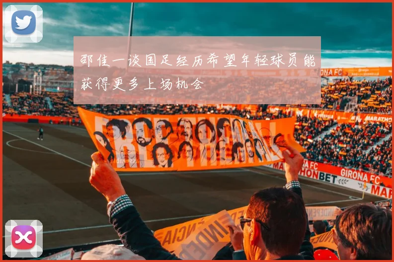 邵佳一谈国足经历希望年轻球员能获得更多上场机会